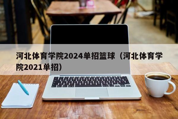 河北体育学院2024单招篮球（河北体育学院2021单招）(河北体育学院单招田径（河北体育学院单招田径综合分74）)